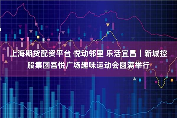 上海期货配资平台 悦动邻里 乐活宜昌｜新城控股集团吾悦广场趣味运动会圆满举行