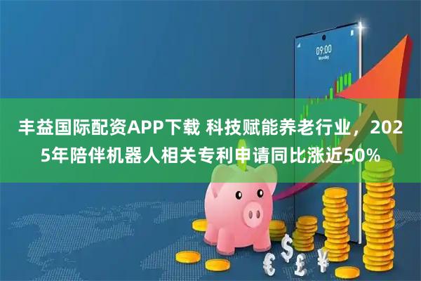 丰益国际配资APP下载 科技赋能养老行业，2025年陪伴机器人相关专利申请同比涨近50%