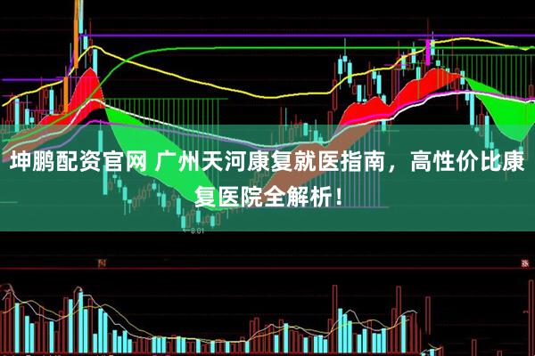 坤鹏配资官网 广州天河康复就医指南，高性价比康复医院全解析！