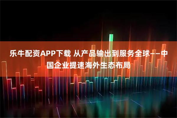 乐牛配资APP下载 从产品输出到服务全球——中国企业提速海外生态布局