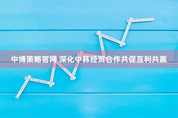 中博策略官网 深化中韩经贸合作共促互利共赢