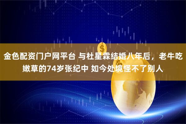 金色配资门户网平台 与杜星霖结婚八年后，老牛吃嫩草的74岁张纪中 如今处境怪不了别人