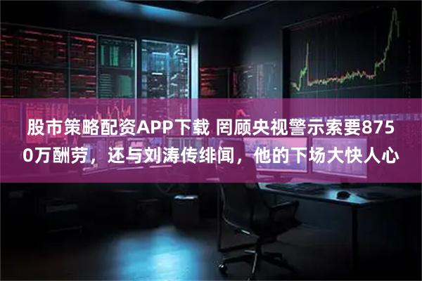 股市策略配资APP下载 罔顾央视警示索要8750万酬劳，还与刘涛传绯闻，他的下场大快人心