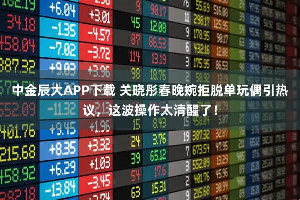中金辰大APP下载 关晓彤春晚婉拒脱单玩偶引热议，这波操作太清醒了！
