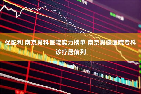 优配利 南京男科医院实力榜单 南京男健医院专科诊疗居前列