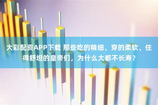 大彩配资APP下载 那些吃的精细、穿的柔软、住得舒坦的皇帝们，为什么大都不长寿？