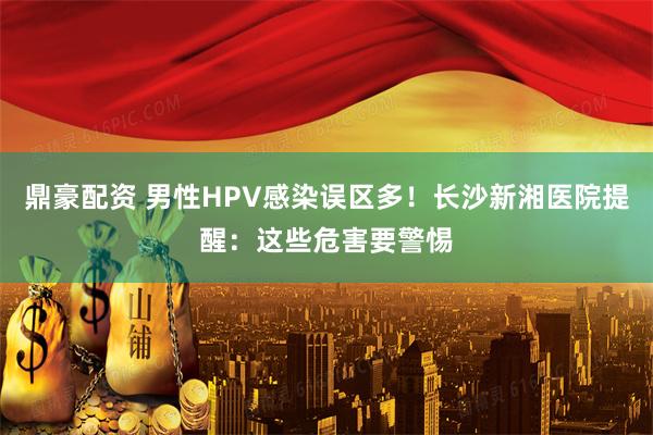 鼎豪配资 男性HPV感染误区多！长沙新湘医院提醒：这些危害要警惕