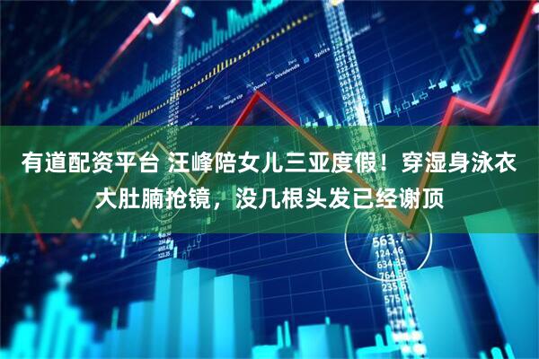 有道配资平台 汪峰陪女儿三亚度假！穿湿身泳衣大肚腩抢镜，没几根头发已经谢顶