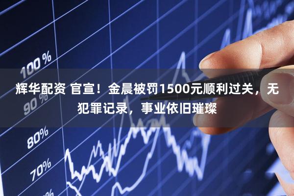 辉华配资 官宣！金晨被罚1500元顺利过关，无犯罪记录，事业依旧璀璨