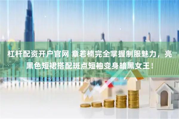 杠杆配资开户官网 章若楠完全掌握制服魅力，亮黑色短裙搭配斑点短袖变身暗黑女王！