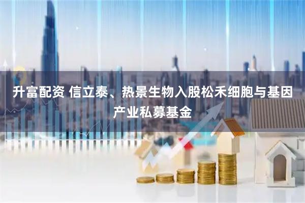 升富配资 信立泰、热景生物入股松禾细胞与基因产业私募基金