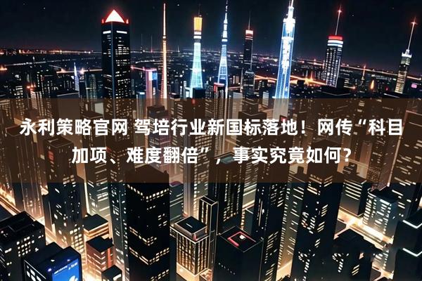 永利策略官网 驾培行业新国标落地！网传“科目加项、难度翻倍”，事实究竟如何？