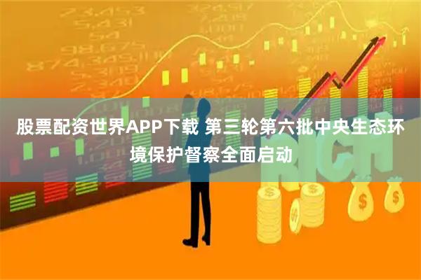 股票配资世界APP下载 第三轮第六批中央生态环境保护督察全面启动