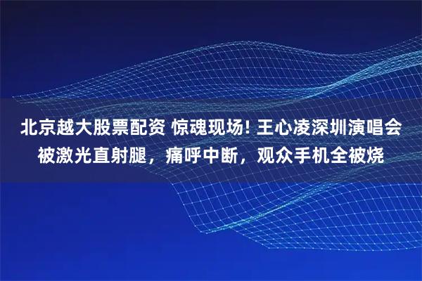 北京越大股票配资 惊魂现场! 王心凌深圳演唱会被激光直射腿，痛呼中断，观众手机全被烧