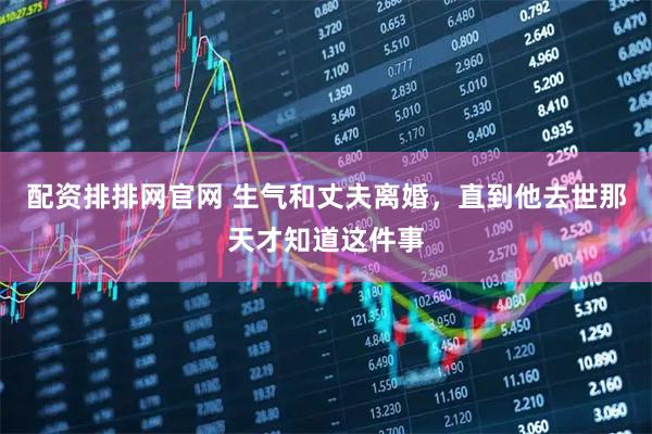 配资排排网官网 生气和丈夫离婚，直到他去世那天才知道这件事